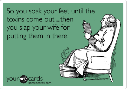 So you soak your feet until the
toxins come out.....then
you slap your wife for
putting them in there.