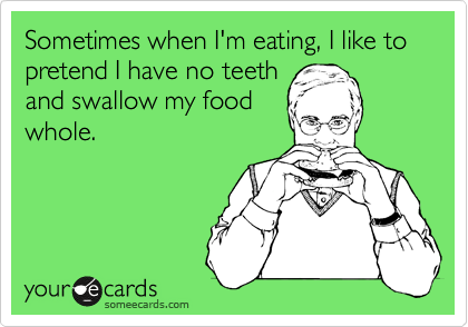 Sometimes when I'm eating, I like to pretend I have no teeth
and swallow my food
whole.