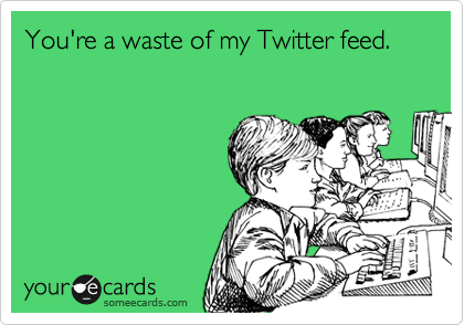 You're a waste of my Twitter feed.