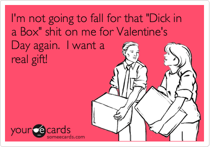I'm not going to fall for that "Dick in a Box" shit on me for Valentine's Day again.  I want a
real gift! 