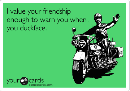 I value your friendship
enough to warn you when
you duckface.