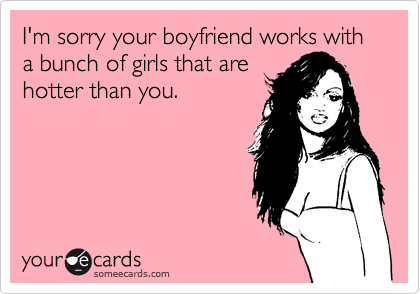 I'm sorry your boyfriend works with a bunch of girls that are
hotter than you.