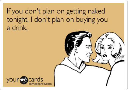 If you don't plan on getting naked tonight, I don't plan on buying you a drink.