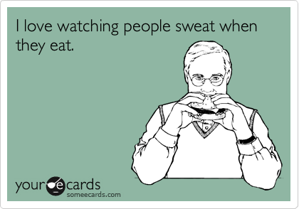 I love watching people sweat when they eat.