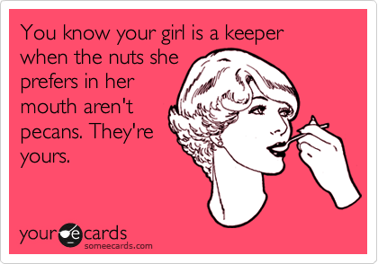 You know your girl is a keeper when the nuts she
prefers in her
mouth aren't
pecans. They're
yours.