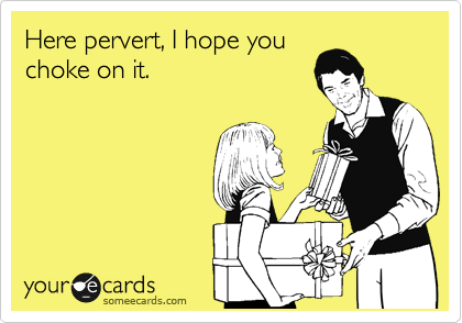 Here pervert, I hope you
choke on it.