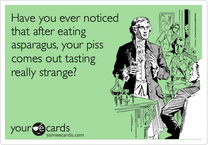 Have you ever noticed
that after eating
asparagus, your piss
comes out tasting
really strange?