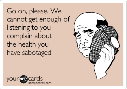 Go on, please. We
cannot get enough of
listening to you
complain about
the health you 
have sabotaged.