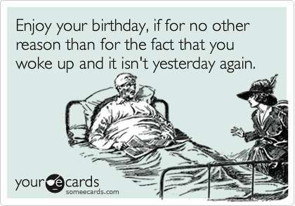 Enjoy your birthday, if for no other reason than for the fact that you woke up and it isn't yesterday again.