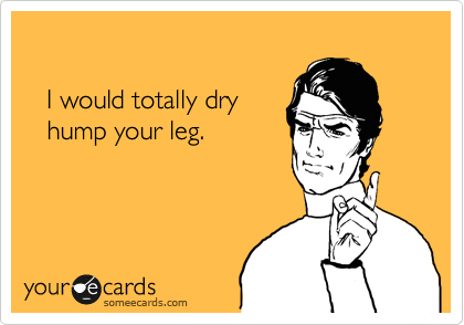 

   I would totally dry 
   hump your leg.
