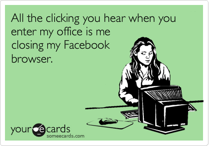 All the clicking you hear when you enter my office is me
closing my Facebook
browser.
