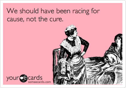 We should have been racing for cause, not the cure. 