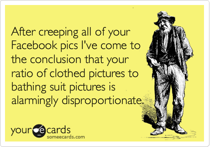 
After creeping all of your
Facebook pics I've come to
the conclusion that your
ratio of clothed pictures to
bathing suit pictures is
alarmingly disproportionate.
