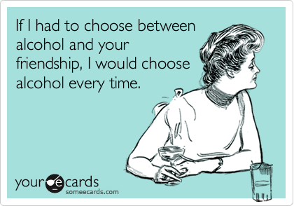 If I had to choose between
alcohol and your
friendship, I would choose
alcohol every time.