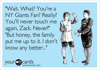 "Wait. What? You're a
NY Giants Fan? Really? 
You'll never touch me
again, Zack. Never!"
"But honey, the family
put me up to it. I don't
know any better..."