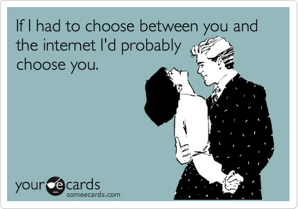 If I had to choose between you and the internet I'd probably
choose you.