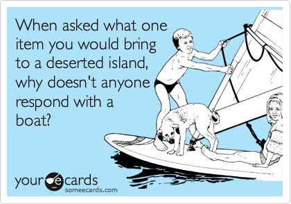 When asked what one
item you would bring
to a deserted island,
why doesn't anyone
respond with a
boat?