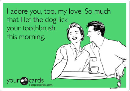 I adore you, too, my love. So much that I let the dog lick
your toothbrush
this morning.