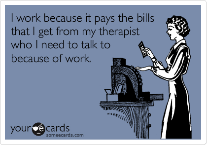 I work because it pays the bills
that I get from my therapist
who I need to talk to
because of work.