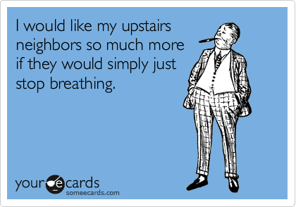 I would like my upstairs
neighbors so much more
if they would simply just
stop breathing.