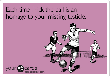 Each time I kick the ball is an homage to your missing testicle.