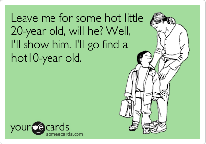 Leave me for some hot little
20-year old, will he? Well,
I'll show him. I'll go find a
hot10-year old.