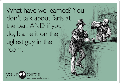 What have we learned? You
don't talk about farts at
the bar...AND if you
do, blame it on the
ugliest guy in the
room. 