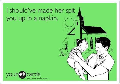I should've made her spit
you up in a napkin.
