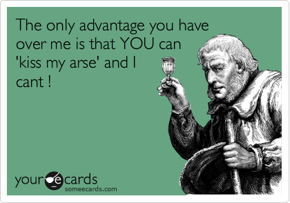 The only advantage you have 
over me is that YOU can
'kiss my arse' and I
cant !