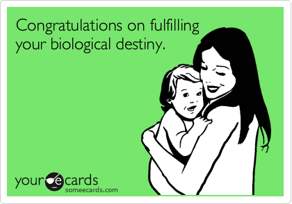 Congratulations on fulfilling
your biological destiny.