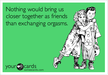 Nothing would bring us
closer together as friends
than exchanging orgasms.