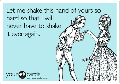 Let me shake this hand of yours so hard so that I will
never have to shake
it ever again.