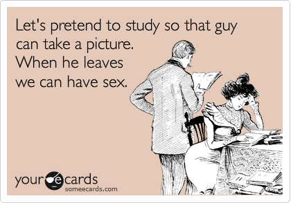 Let's pretend to study so that guy can take a picture.
When he leaves
we can have sex.