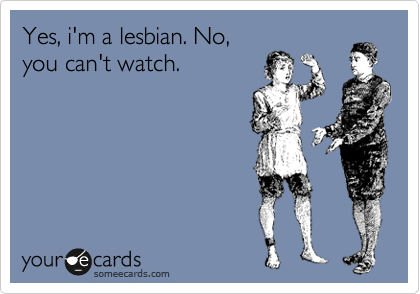 Yes, i'm a lesbian. No,
you can't watch.
