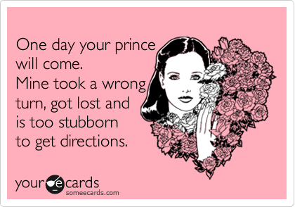
One day your prince 
will come.  
Mine took a wrong
turn, got lost and
is too stubborn
to get directions.