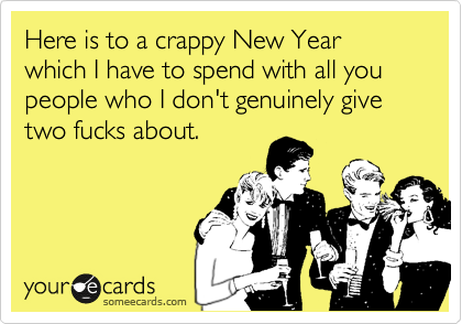 Here is to a crappy New Year which I have to spend with all you people who I don't genuinely give two fucks about.