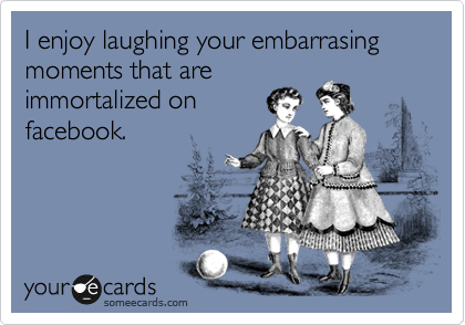 I enjoy laughing your embarrasing moments that are
immortalized on
facebook.