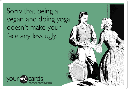 Sorry that being a
vegan and doing yoga
doesn't make your
face any less ugly.