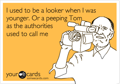 I used to be a looker when I was younger. Or a peeping Tom 
as the authorities 
used to call me 