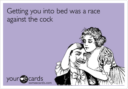 Getting you into bed was a race against the cock 