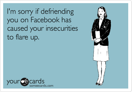 I'm sorry if defriending 
you on Facebook has
caused your insecurities 
to flare up.