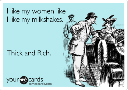 I like my women like
I like my milkshakes.



Thick and Rich.