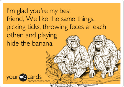 I'm glad you're my best
friend, We like the same things..
picking ticks, throwing feces at each
other, and playing 
hide the banana.