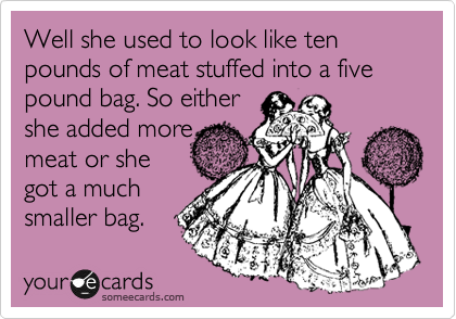 Well she used to look like ten pounds of meat stuffed into a five pound bag. So either
she added more
meat or she 
got a much
smaller bag.