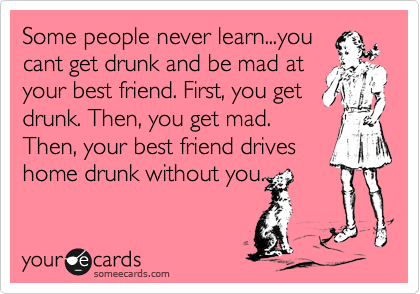 Some people never learn...you
cant get drunk and be mad at
your best friend. First, you get
drunk. Then, you get mad.
Then, your best friend drives
home drunk without you.