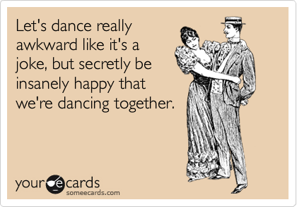 Let's dance really
awkward like it's a
joke, but secretly be
insanely happy that
we're dancing together.