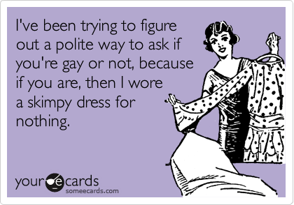 I've been trying to figure
out a polite way to ask if
you're gay or not, because
if you are, then I wore
a skimpy dress for
nothing.