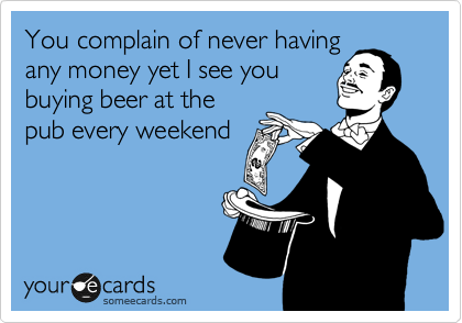 You complain of never having
any money yet I see you
buying beer at the
pub every weekend 