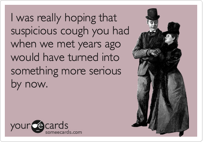 I was really hoping that
suspicious cough you had
when we met years ago
would have turned into
something more serious
by now.