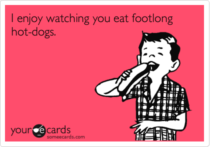 I enjoy watching you eat footlong hot-dogs.